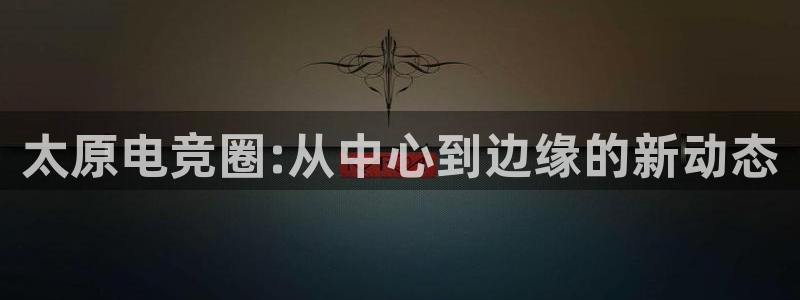 威客电竞vkgame官网：太原电竞圈:从中心到边缘的新动态